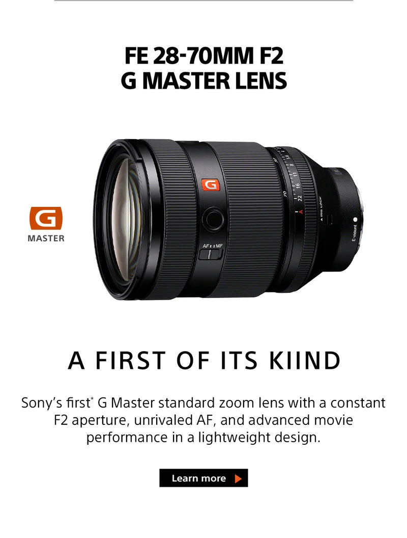 A FIRST OF ITS KIND | Sony's first G Master standard zoom lens with a constant F2 aperture, unrivaled AF, and advanced movie performance in a lightweight design. | Pre-order