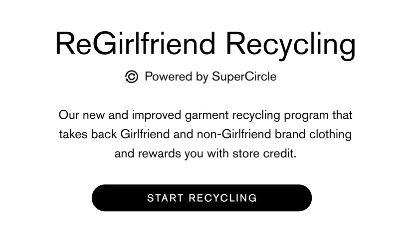 ReGirlfriend Recycling powered by SuperCircle Our new and improved garment recycling program that takes back Girlfriend and non-Girlfriend brand clothing and rewards you with store credit. START RECYCLING