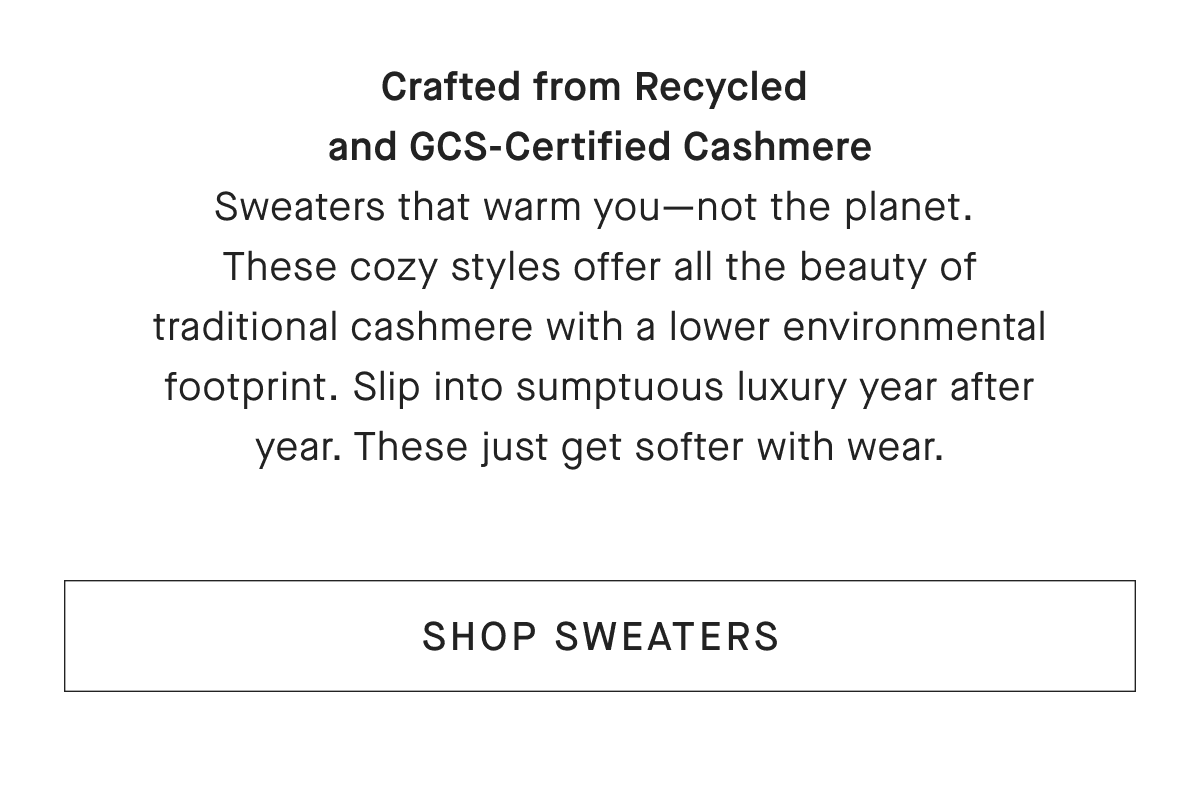 Crafted from Recycled and GCS-Certified Cashmere Sweaters that warm you- not the planet. These cozy styles offer all the beauty of traditional cashmere with a lower environmental footprint. Slip into sumptuous luxury year after year. These just get softer with wear. [SHOP SWEATERS]