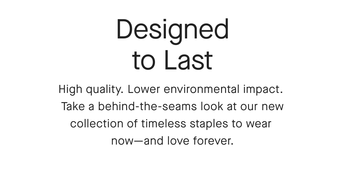 Designed to Last High quality. Lower environmental impact. Take a behind-the-seams look at our new collection of timeless staples to wear now-and love forever.