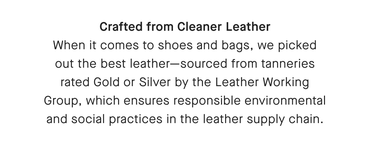 Crafted from Cleaner Leather When it comes to shoes and bags, we picked out the best leather-sourced from tanneries rated Gold or Silver by the Leather Working Group, which ensures responsible environmental and social practices in the leather supply chain.