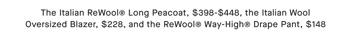 The Italian ReWool@ Long Peacoat, $398-$448, the Italian Wool Oversized Blazer, $228, and the ReWool® Way-High® Drape Pant, $148