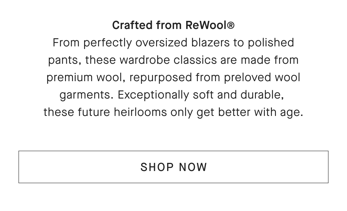 Crafted from ReWool® From perfectly oversized blazers to polished pants, these wardrobe classics are made from premium wool, repurposed from preloved wool garments. Exceptionally soft and durable, these future heirlooms only get better with age. [SHOP NOW]