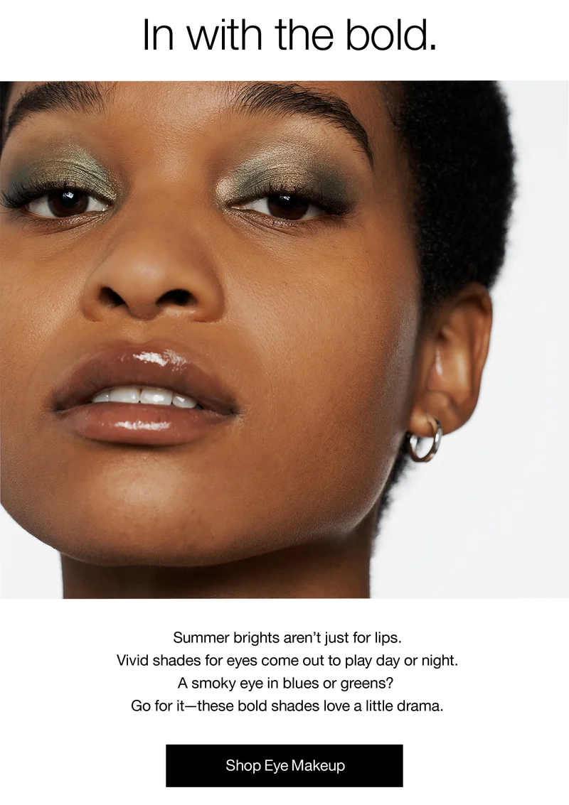 In with the bold. Summer brights aren’t just for lips. Vivid shades for eyes come out to play day or night. A smoky eye in blues or greens? Go for it - these bold shades love a little drama. Shop Eye Makeup