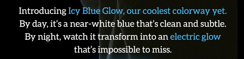 Introducing Icy Blue Glow, our coolest colorway yet. By day, it's a near-white blue that's clean and subtle. By night, watch it transform into an electric glow that's impossible to miss.