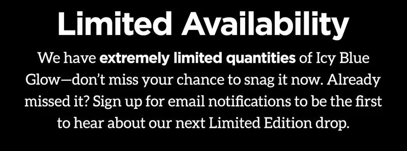 Limited Availability. We have extremely limited quantities of Icy Blue Glow - don't miss your chance to snag it now. Already missed it? Sign up for email notifications to be the first to hear about our next Limited Edition drop.