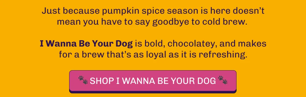 Just because pumpkin spice season is here doesn’t mean you have to say goodbye to cold brew. I Wanna Be Your Dog is bold, chocolatey, and makes for a brew that’s as loyal as it is refreshing. Shop I Wanna Be Your Dog