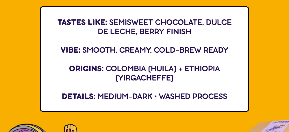 I Wanna Be Your Dog Profile: Tastes like: Semisweet chocolate, dulce de leche, berry finish. Vibe: Smooth, creamy, cold-brew ready. Origins: Colombia (Huila) + Ethiopia (Yirgacheffe). Details: Medium-Dark • Washed Process