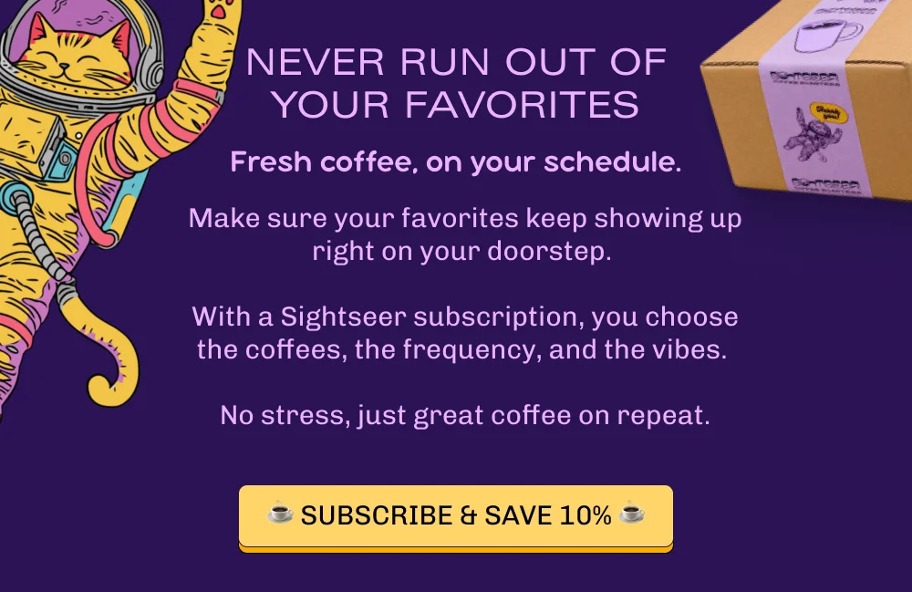 Never run out of your favorites. Fresh coffee, on your schedule.  Love Space Cowboy? Craving I Wanna Be Your Dog? Make sure your favorites keep showing up right on your doorstep. With a Sightseer subscription, you choose the coffees, the frequency, and the vibes—no stress, just great coffee on repeat. Subscribe & Save 10%.