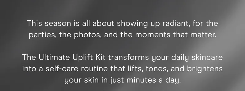 This season is all about showing up radiant, for the parties, the photos, and the moments that matter. The Ultimate Uplift Kit transforms your daily skincare into a self-care routine that lifts, tones, and brightens your skin in just minutes a day.
