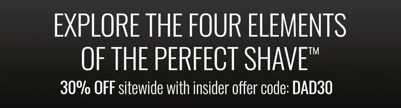EXPLORE THE FOUR ELEMENTS OF THE PERFECT SHAVE. 30% OFF sitewide with insider offer code: discount code