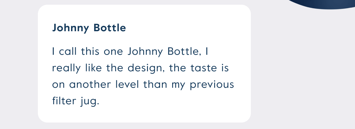I call this one Johnny Bottle, I really like the design, the taste is on another level than my previous filter jug.