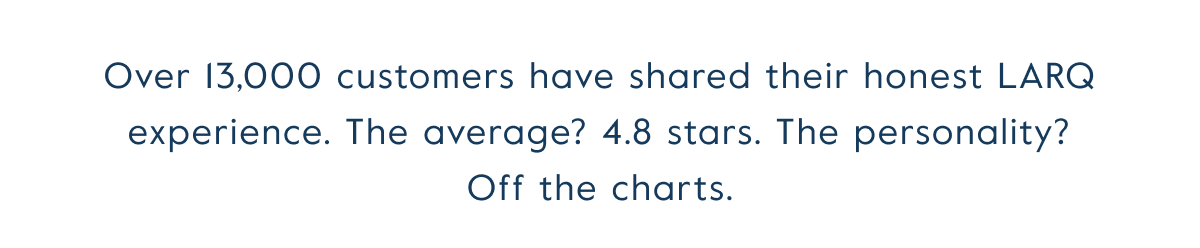 Over 13,000 customers have shared their honest LARQ experience. The average? 4.8 stars. The personality? Off the charts.