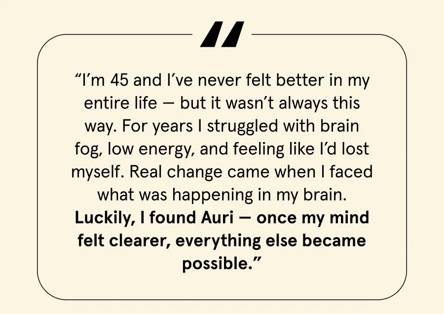 “I’m 45 and I’ve never felt better in my entire life — but it wasn’t always this way. For years I struggled with brain fog, low energy, and feeling like I’d lost myself. Real change came when I faced what was happening in my brain. Luckily, I found Auri — once my mind felt clearer, everything else became possible.”