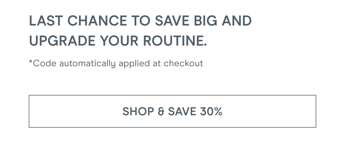 Last chance to save big and upgrade your routine. *Code automatically applied at checkout [Click here to SHOP & SAVE 30%]