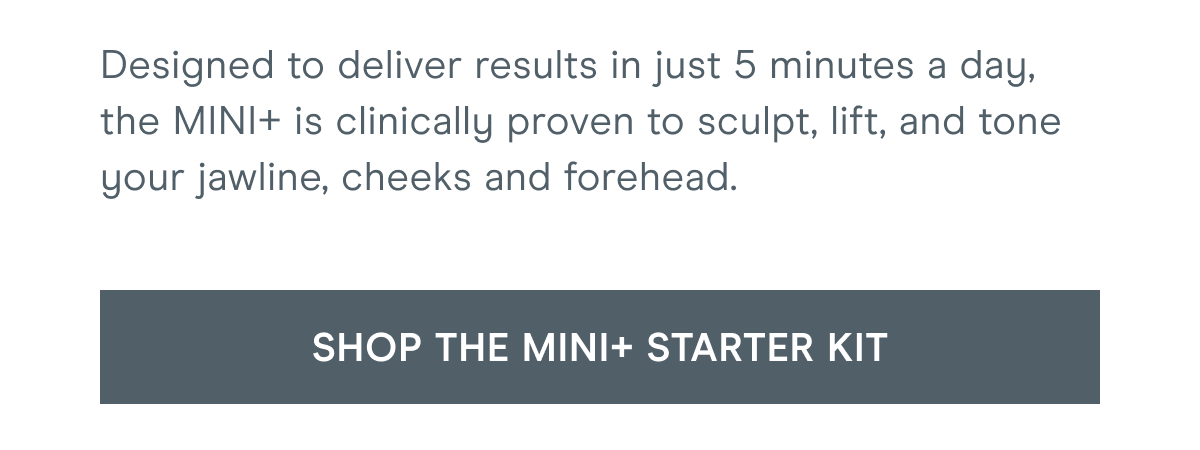 Designed to deliver results in just 5 minutes a day, the MINI+ is clinically proven to sculpt, lift, and tone your jawline, cheeks and forehead. [Click here to SHOP THE MINI+ STARTER KIT]