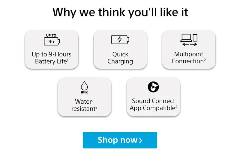 Why we think you'll like it Up to 9-hours battery life1  | Quick charging | Multipoint connection2 | Water-resistant3 | Sound connect App copatible4 | Shop now