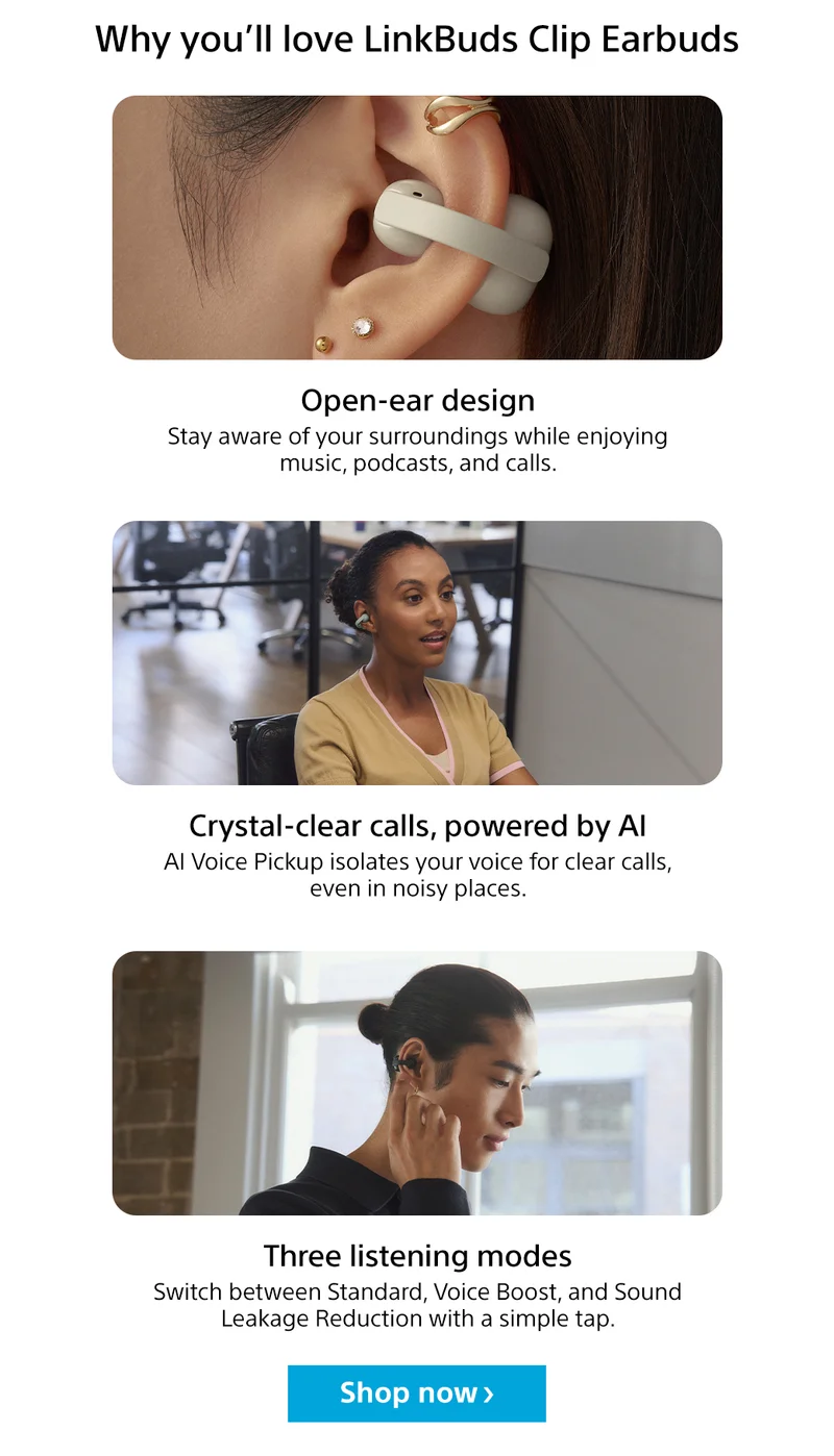 Why you’ll love LinkBuds Clip Earbuds Open-ear design Stay aware of your surroundings while enjoying music, podcasts, and calls. Crystal-clear calls, powered by AI AI Voice Pickup isolates your voice for clear calls, even in noisy places. Three listening modes Switch between Standard, Voice Boost, and Sound Leakage Reduction with a simple tap. Shop