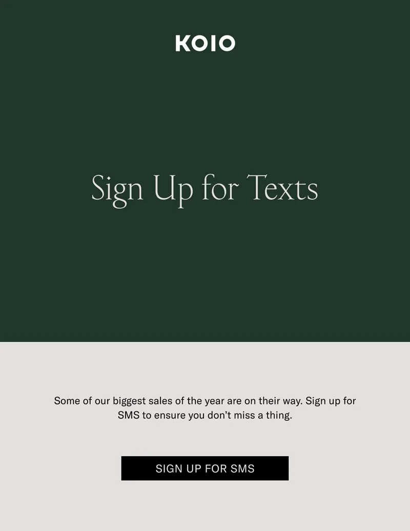 KOIO Sign Up for Texts. Some of our biggest sales of the year are on their way. Sign up for SMS to ensure you don’t miss a thing. Sign Up for SMS
