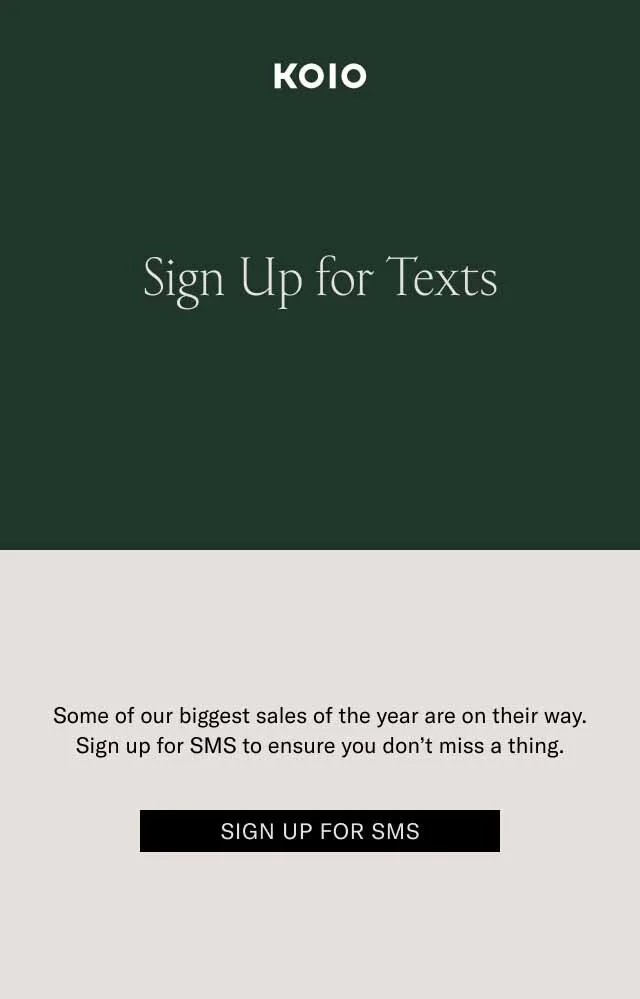 KOIO Sign Up for Texts. Some of our biggest sales of the year are on their way. Sign up for SMS to ensure you don’t miss a thing. Sign Up for SMS