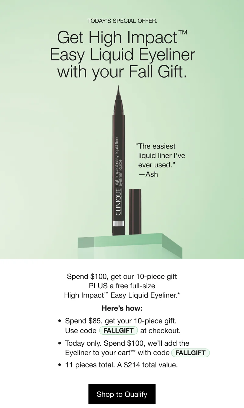 TODAY’S SPECIAL OFFER. | Get High Impact™ Easy Liquid Eyeliner with your Fall Gift. | The easiest liquid liner I’ve ever used. —Ash | Spend $100, get our 10-piece gift PLUS a free full-size High Impact™ Easy Liquid Eyeliner.* | Here’s how: | Spend $85, get your 10-piece gift. | Use code discount code | at checkout. | Today only. Spend $100, we’ll add the Eyeliner to your cart** with code discount code | 11 pieces total. A $214 total value. | Shop to Qualify