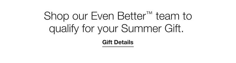 Shop our Even Better™ team to qualify for your Summer Gift. | Gift Details