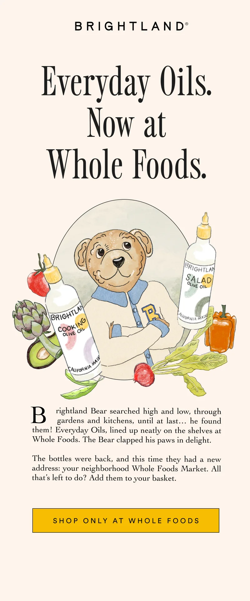 Everyday Oils. Now at Whole Foods. Brightland Bear searched high and low, through      .       gardens and kitchens, until at last… he found them! Everyday Oils, lined up neatly on the shelves at Whole Foods. The Bear clapped his paws in delight.   The bottles were back, and this time they had a new address: your neighborhood Whole Foods Market. All that’s left to do? Add them to your basket.” SHOP ONLY AT WHOLE FOODS