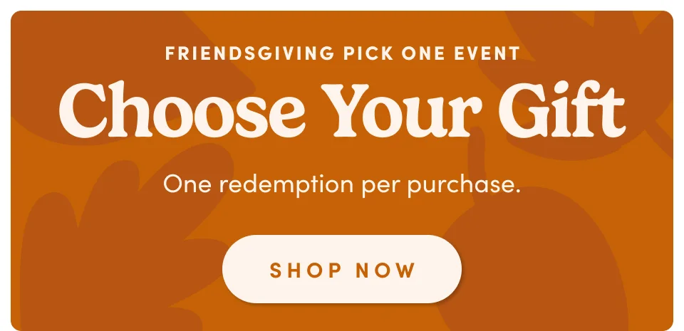 Friendsgiving Pick One Event; Choose your gift; one redemption per purchase. Shop Now