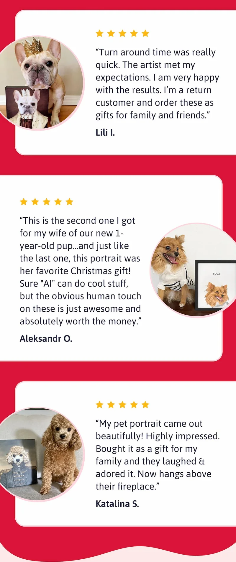 "Turn around time was really quick. The artist met my expectations. I am very happy with the results. I’m a return customer and order these as gifts for family and friends." - Lili I.  "This is the second one I got for my wife of our new 1-year-old pup...and just like the last one, this portrait was her favorite Christmas gift! Sure "AI" can do cool stuff, but the obvious human touch on these is just awesome and absolutely worth the money." - Aleksandr O.  "My pet portrait came out beautifully! Highly impressed. Bought it as a gift for my family and they laughed & adored it. Now hangs above their fireplace." - Katalina S.