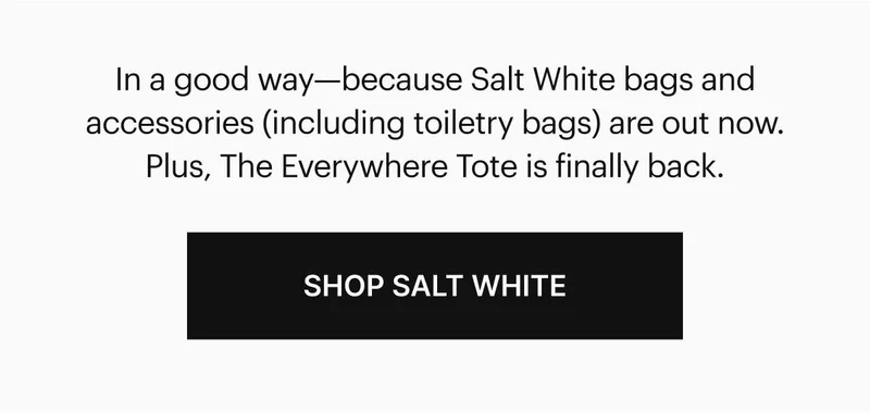 n a good way—because new Salt White bags and accessories (including best-selling toiletry bags and The Everywhere Tote) just dropped. Shop Salt White