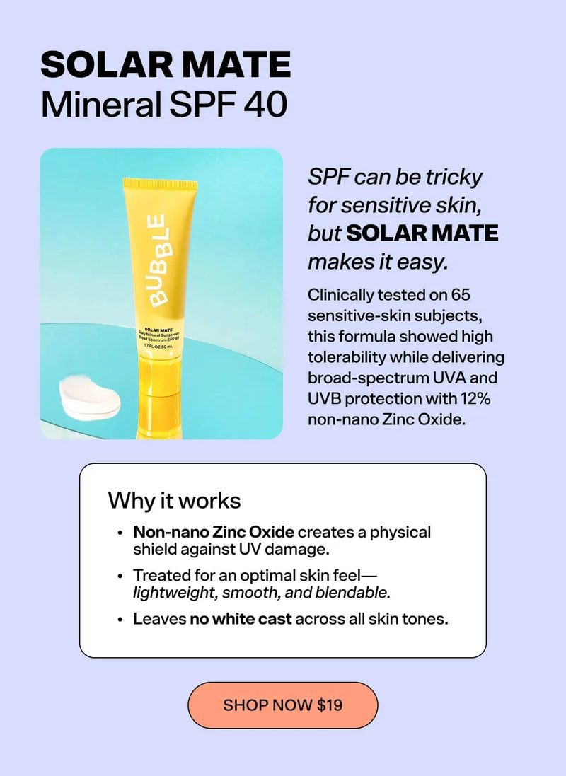 Solar Mate – Mineral SPF 40  SPF can be one of the trickiest steps for sensitive skin, but Solar Mate makes it easy. Clinically tested on 65 sensitive-skin subjects, this formula showed high tolerability while delivering broad-spectrum UVA and UVB protection with 12% non-nano Zinc Oxide.  Why it works: Non-nano Zinc Oxide creates a physical shield against UV damage Treated for an optimal skin feel — lightweight, smooth, and blendable Leaves no white cast across all skin tones