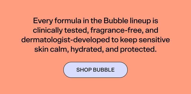 Every formula in the Bubble lineup is clinically tested, fragrance-free, and dermatologist-developed to keep sensitive skin calm, hydrated, and protected. Science-led skincare that treats your barrier with the care it deserves. SHOP BUBBLE