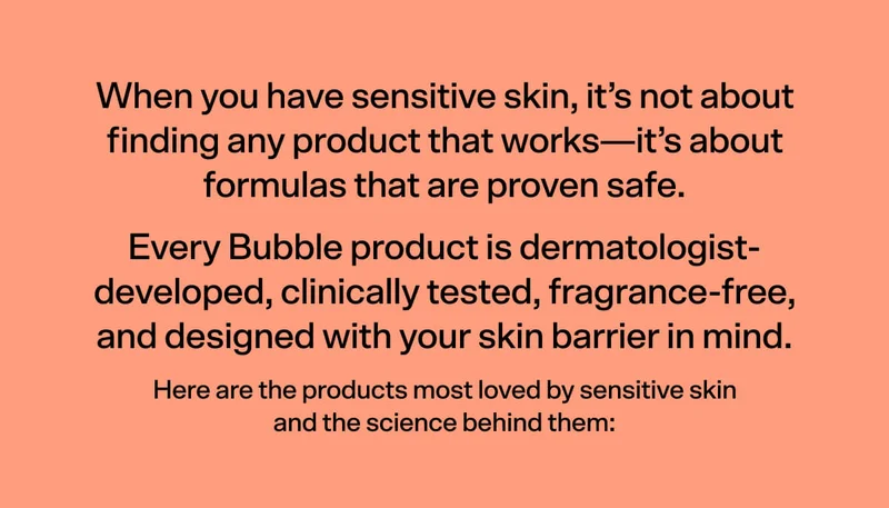 When you have sensitive skin, it’s not about finding just any product that works - it’s about formulas that are proven safe. That’s why every Bubble product is dermatologist-developed, clinically tested, fragrance-free, and designed with your skin barrier in mind.  Here are the products most loved by sensitive skin, and the science behind them:
