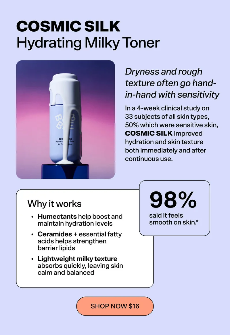 Cosmic Silk - Hydrating Milky Toner  Dryness and rough texture often go hand-in-hand with sensitivity. In a 4-week clinical study on 26 subjects with sensitive skin, Cosmic Silk improved hydration and skin texture both immediately and after continuous use.  Why it works: Humectants boost and maintain hydration levels Ceramides + essential fatty acids strengthen barrier lipids Lightweight milky texture absorbs quickly, leaving skin calm and balanced  What people say: 🗣 “98% said it feels smooth on skin.”