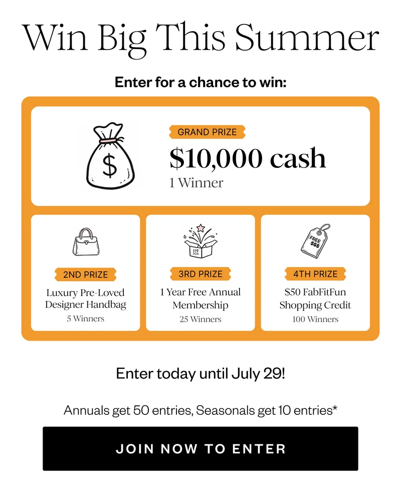 Win Big This Summer | Enter for a chance to win: | GRAND PRIZE $10,000 cash 1 Winner | 2ND PRIZE Luxury Pre-Loved Designer Handbag 5 Winners | 3RD PRIZE 1 Year Free Annual Membership 25 Winners | 4TH PRIZE $50 FabFitFun Shopping Credit 100 Winners | Enter today until July 29! | Annuals get 50 entries, Seasonals get 10 entries* | JOIN NOW TO ENTER