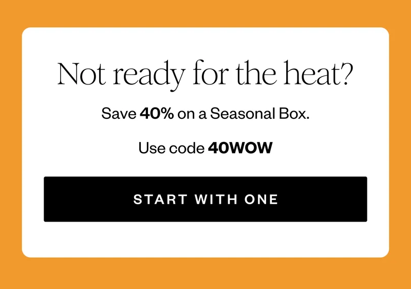 Not ready for the heat? | Save 40% on a Seasonal Box. | Use code 40WOW | START WITH ONE