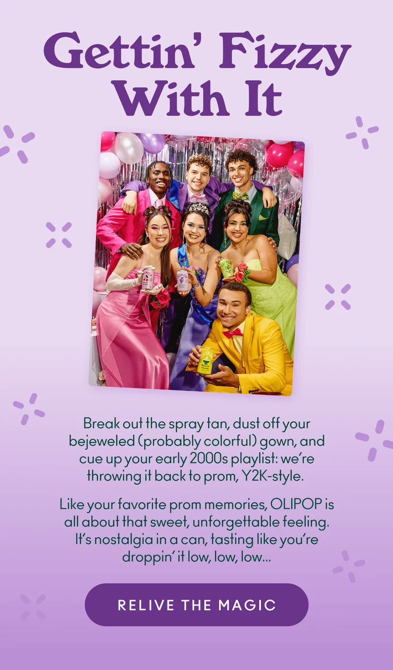 Break out the spray tan, dust off your bejeweled (probably colorful) gown, and cue up your early 2000s playlist: we’re throwing it back to prom, Y2K-style.  Like your favorite prom memories, OLIPOP is all about that sweet, unforgettable feeling. It’s nostalgia in a can, tasting like you’re droppin’ it low, low, low…