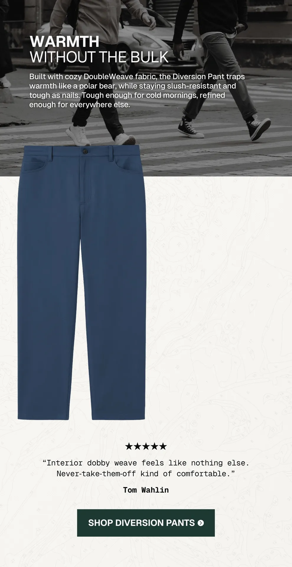 Diversion Pants Classic: Built with cozy DoubleWeave fabric, the Diversion Pant traps warmth like a polar bear, while staying slush-resistant and tough as nails. Tough enough for cold mornings, refined enough for everywhere else. REVIEW: “Interior dobby weave feels like nothing else. Never‑take‑them‑off kind of comfortable.”- Tom Wahlin. [Shop Diversion Pants →]