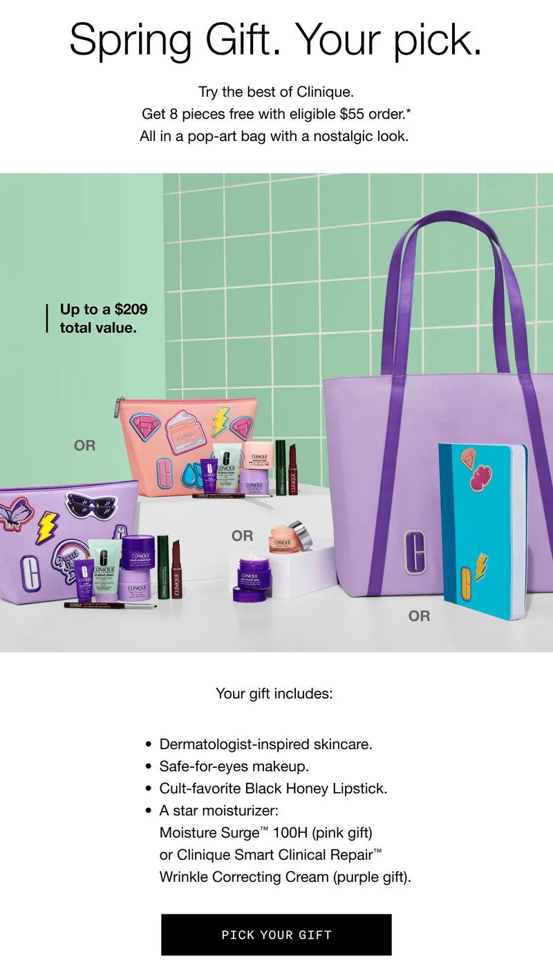 Spring Gift. Your pick. Try the best of Clinique. Get 8 pieces free with eligible $55 order.* All in a pop-art bag with a nostalgic look. | Up to a $209 total value. | Your gift includes: Dermatologist-inspired skincare. Safe-for-eyes makeup. Cult-favorite Black Honey Lipstick. A star moisturizer: Moisture Surge™ 100H (pink gift) or Clinique Smart Clinical Repair™ Wrinkle Correcting Cream (purple gift). | Pick Your Gift
