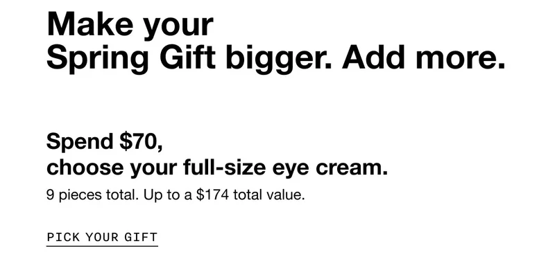 Make your Spring Gift bigger. Add more. | Spend $70, choose your full-size eye cream. 9 pieces total. Up to a $174 total value. | Pick Your Gift