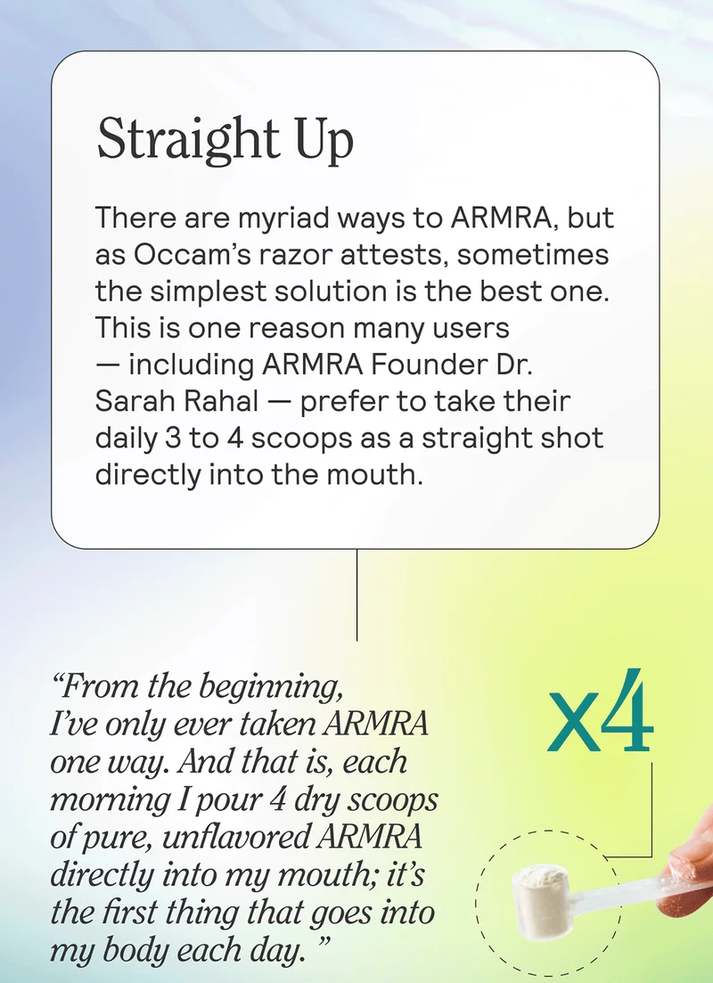 Straight Up  There are myriad ways to ARMRA, but as Occam’s razor attests, sometimes the simplest solution is the best one. This is one reason many users — including ARMRA Founder Dr. Sarah Rahal — prefer to take their daily 3 to 4 scoops as a straight shot directly into the mouth.   “From the beginning, I’ve only ever taken ARMRA one way. And that is, each morning I pour 4 dry scoops of pure, unflavored ARMRA directly into my mouth; it’s the first thing that goes into my body each day.