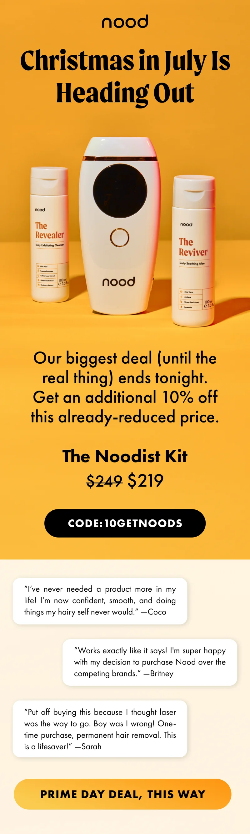 H1: Christmas in July Is Heading Out S1: Our biggest deal (until the real thing) ends tonight. The Noodist Kit $249 $219 Get an additional 10% off this already-reduced price. CTA1: CODE 10GETNOODS “I’ve never needed a product more in my life! I’m now confident, smooth, and doing things my hairy self never would.” —Coco “Works exactly like it says! I'm super happy with my decision to purchase Nood over the competing brands.” —Britney “Put off buying this because I thought laser was the way to go. Boy was I wrong! One-time purchase, permanent hair removal. This is a lifesaver!” —Sarah CTA2: SHOP ON AMAZON