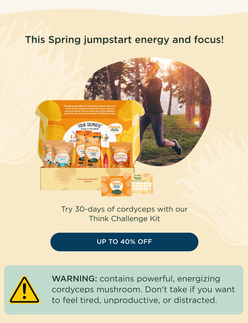 This Spring jumpstart energy and focus! Try 30-days of cordyceps with our Think Challenge Kit - UP TO 40% OFF - WARNING: contains powerful, energizing cordyceps mushroom. Don't take if you want to feel tired, unproductive, or distracted.