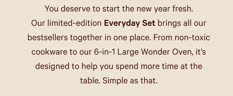 You deserve to start the new year fresh. Our limited-edition Everyday Set brings all our bestsellers together in one place. From non-toxic cookware to our 6-in-1 Large Wonder Oven, it’s designed to help you spend more time at the table. Simple as that.