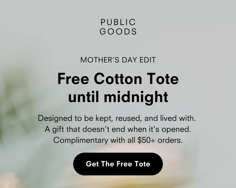 PUBLIC GOODS MOTHER’S DAY EDIT Free Cotton Tote until midnight Designed to be kept, reused, and lived with. A gift that doesn't end when it's opened. Complimentary with all $50+ orders. Get The Free Tote