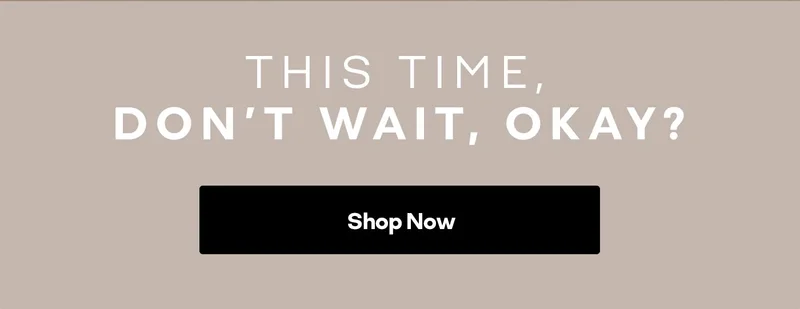 THIS TIME, DON'T WAIT, OKAY? Shop Now