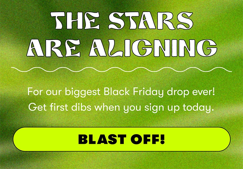 For our biggest Black Friday drop ever! Get first dibs when you sign up today. Blast Off!