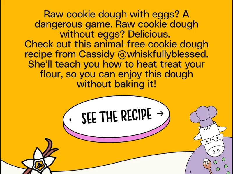 Raw cookie dough with eggs? A dangerous game. Raw cookie dough without eggs? Delicious.  Check out this animal-free cookie dough recipe from Cassidy @whiskfullyblessed. She’ll teach you how to heat treat your flour, so you can enjoy this dough without baking it!