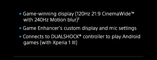Game-winning display (120Hz 21:9 CinemaWide(TM) with 240Hz Motion blur)(2) | Game Enhancer’s custom display and mic settings | Connects to DUALSHOCK(R) controller to play Android games (with Xperia 1 III)