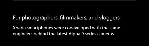 For photographers, filmmakers, and vloggers. Xperia smartphones were codeveloped with the same engineers behind the latest Alpha 9 series cameras.